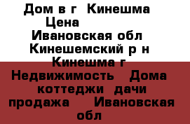 Дом в г. Кинешма › Цена ­ 800 000 - Ивановская обл., Кинешемский р-н, Кинешма г. Недвижимость » Дома, коттеджи, дачи продажа   . Ивановская обл.